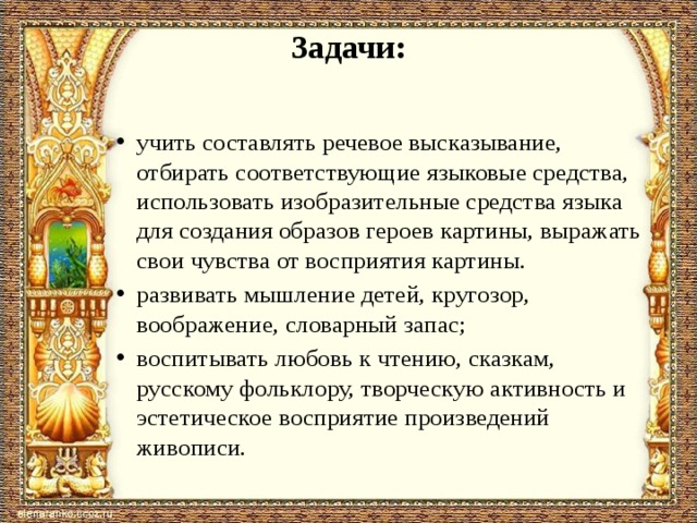 Задачи:   учить составлять речевое высказывание, отбирать со­ответствующие языковые средства, использовать изо­бразительные средства языка для создания образов ге­роев картины, выражать свои чувства от восприятия картины. развивать мышление детей, кругозор, воображение, словарный запас; воспитывать любовь к чтению, сказкам, русскому фольклору, творческую активность и эстетическое восприятие произведений живописи. 