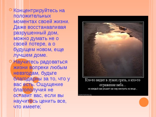 Концентрируйтесь на положительных моментах своей жизни. Даже восстанавливая разрушенный дом, можно думать не о своей потере, а о будущем новом, еще лучшем доме. Научитесь радоваться жизни вопреки любым невзгодам, будьте благодарны за то, что у вас есть. Ощущение благополучия не оставит вас, если вы научитесь ценить все, что имеете;  