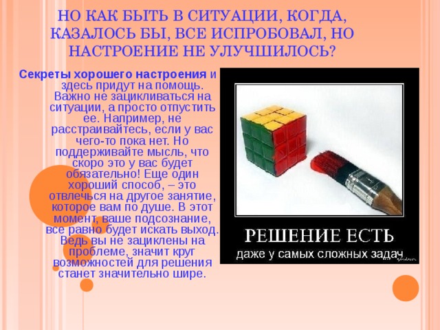 НО КАК БЫТЬ В СИТУАЦИИ, КОГДА, КАЗАЛОСЬ БЫ, ВСЕ ИСПРОБОВАЛ, НО НАСТРОЕНИЕ НЕ УЛУЧШИЛОСЬ? Секреты хорошего настроения и здесь придут на помощь. Важно не зацикливаться на ситуации, а просто отпустить ее. Например, не расстраивайтесь, если у вас чего-то пока нет. Но поддерживайте мысль, что скоро это у вас будет обязательно! Еще один хороший способ, – это отвлечься на другое занятие, которое вам по душе. В этот момент, ваше подсознание, все равно будет искать выход. Ведь вы не зациклены на проблеме, значит круг возможностей для решения станет значительно шире. 