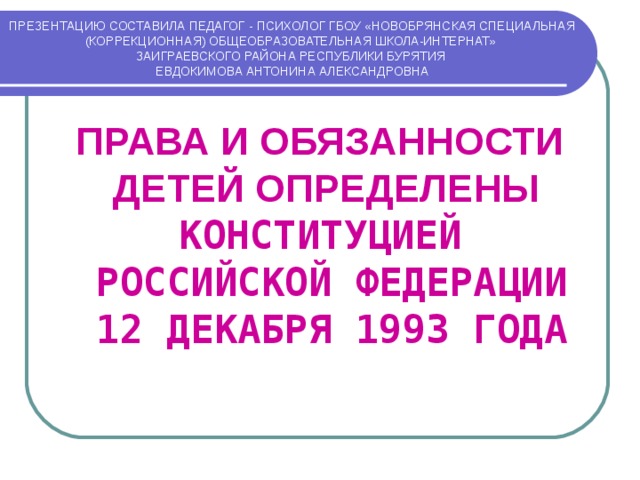 ПРЕЗЕНТАЦИЮ СОСТАВИЛА ПЕДАГОГ - ПСИХОЛОГ ГБОУ «НОВОБРЯНСКАЯ СПЕЦИАЛЬНАЯ (КОРРЕКЦИОННАЯ) ОБЩЕОБРАЗОВАТЕЛЬНАЯ ШКОЛА-ИНТЕРНАТ»  ЗАИГРАЕВСКОГО РАЙОНА РЕСПУБЛИКИ БУРЯТИЯ  ЕВДОКИМОВА АНТОНИНА АЛЕКСАНДРОВНА ПРАВА И ОБЯЗАННОСТИ ДЕТЕЙ ОПРЕДЕЛЕНЫ  КОНСТИТУЦИЕЙ  РОССИЙСКОЙ ФЕДЕРАЦИИ  12 ДЕКАБРЯ 1993 ГОДА 