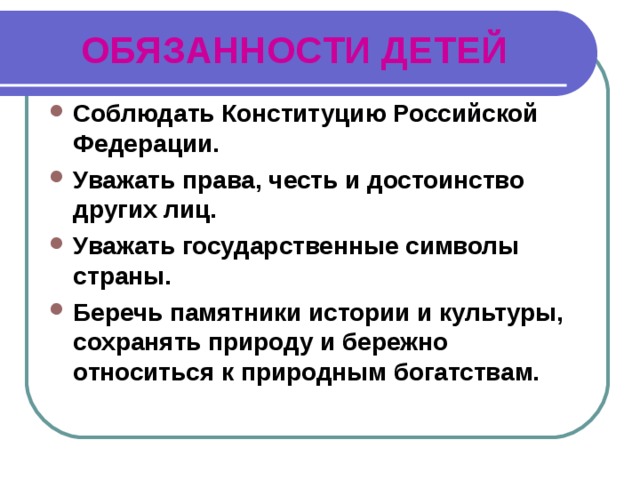 ОБЯЗАННОСТИ ДЕТЕЙ Соблюдать Конституцию Российской Федерации. Уважать права, честь и достоинство других лиц. Уважать государственные символы страны. Беречь памятники истории и культуры, сохранять природу и бережно относиться к природным богатствам.  