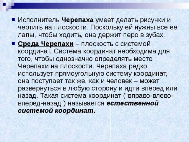 Исполнитель Черепаха умеет делать рисунки и чертить на плоскости. Поскольку ей нужны все ее лапы, чтобы ходить, она держит перо в зубах. Среда Черепахи – плоскость с системой координат. Система координат необходима для того, чтобы однозначно определять место Черепахи на плоскости. Черепаха редко использует прямоугольную систему координат, она поступает так же, как и человек – может развернуться в любую сторону и идти вперед или назад. Такая система координат (“вправо-влево-вперед-назад”) называется естественной системой координат . 