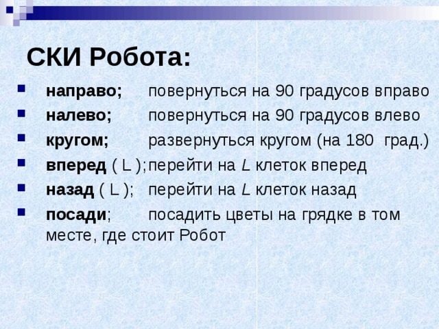 СКИ Робота: направо;  повернуться на 90 градусов вправо налево;  повернуться на 90 градусов влево кругом;  развернуться кругом (на 180 град.) вперед ( L );  перейти на L клеток вперед назад ( L );  перейти на L клеток назад посади ;  посадить цветы на грядке в том месте, где стоит Робот 