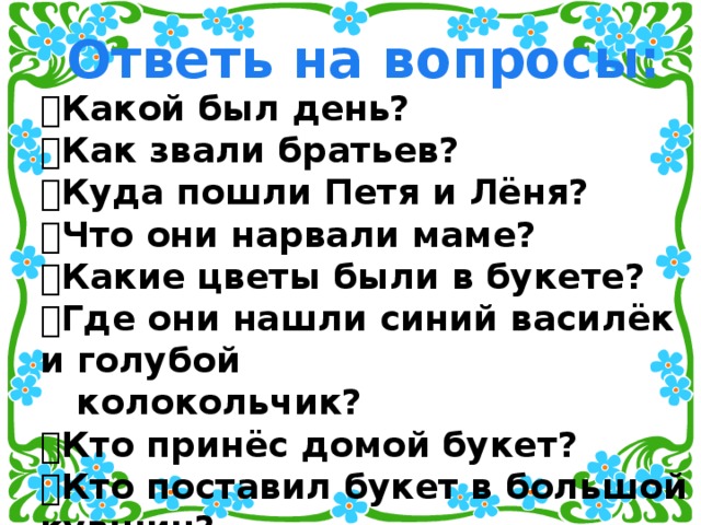 Ответь на вопросы:  Какой был день?  Как звали братьев?  Куда пошли Петя и Лёня?  Что они нарвали маме?  Какие цветы были в букете?  Где они нашли синий василёк и голубой  колокольчик?  Кто принёс домой букет?  Кто поставил букет в большой кувшин?