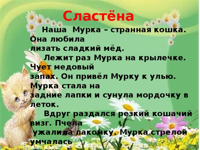 Сластёна  Наша Мурка – странная кошка. Она любила лизать сладкий мёд.  Лежит раз Мурка на крылечке. Чует медовый запах. Он привёл Мурку к улью. Мурка стала на задние лапки и сунула мордочку в леток.  Вдруг раздался резкий кошачий визг. Пчела  ужалила лакомку. Мурка стрелой умчалась  прочь.