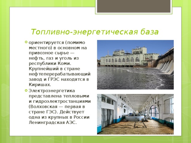 Топливно-энергетическая база ориентируется (помимо местного) в основном на привозное сырье — нефть, газ и уголь из республики Коми. Крупнейший в стране нефтеперерабатывающий завод и ГРЭС находятся в Киришах. Электроэнергетика представлена тепловыми и гидроэлектростанциями (Волховская — первая в стране ГЭС). Действует одна из крупных в России Ленинградская АЭС. 