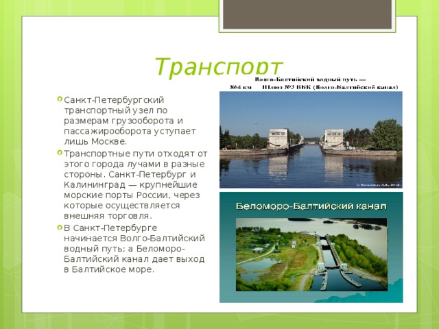 Транспорт Санкт-Петербургский транспортный узел по размерам грузооборота и пассажирооборота уступает лишь Москве. Транспортные пути отходят от этого города лучами в разные стороны. Санкт-Петербург и Калининград — крупнейшие морские порты России, через которые осуществляется внешняя торговля. В Санкт-Петербурге начинается Волго-Балтийский водный путь; а Беломоро-Балтийский канал дает выход в Балтийское море. 
