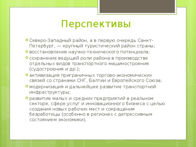 Перспективы Северо-Западный район, а в первую очередь Санкт-Петербург, — крупный туристический район страны; восстановление научно-технического потенциала; сохранение ведущей роли района в производстве отдельных видов транспортного машиностроения (судостроения и др.); активизация приграничных торгово-экономических связей со странами СНГ, Балтии и Европейского Союза; модернизация и дальнейшее развитие транспортной инфраструктуры; развитие малых и средних предприятий в реальном секторе, сфере услуг и инновационного бизнеса с целью создания новых рабочих мест и сокращения безработицы (особенно в регионах с депрессивным состоянием экономики). 