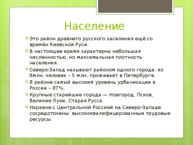 Население Это район древнего русского заселения ещё со времён Киевской Руси. В настоящее время характерна небольшая численностью, но максимальная плотность населения. Северо-Запад называют районом одного города: из 8млн. человек – 5 млн. проживает в Петербурге. В районе самый высокий уровень урбанизации в России – 87%. Крупные старейшие города — Новгород, Псков, Великие Луки, Старая Русса. Наравне с Центральной Россией на Северо-Западе сосредоточены высококвалифицированные трудовые ресурсы. 