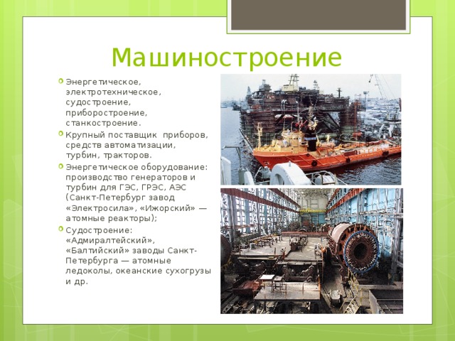 Машиностроение Энергетическое, электротехническое, судостроение, приборостроение, станкостроение. Крупный поставщик приборов, средств автоматизации, турбин, тракторов. Энергетическое оборудование: производство генераторов и турбин для ГЭС, ГРЭС, АЭС (Санкт-Петербург завод «Электросила», «Ижорский» —атомные реакторы); Судостроение: «Адмиралтейский», «Балтийский» заводы Санкт-Петербурга — атомные ледоколы, океанские сухогрузы и др. 