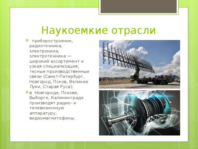 Наукоемкие отрасли  приборостроение, радиотехника, электроника, электротехника — широкий ассортимент и узкая специализация, тесные производственные связи (Санкт-Петербург, Новгород, Псков, Великие Луки, Старая Руса); в Новгороде, Пскове, Выборге, Калининграде производят радио- и телевизионную аппаратуру, видеомагнитофоны. 