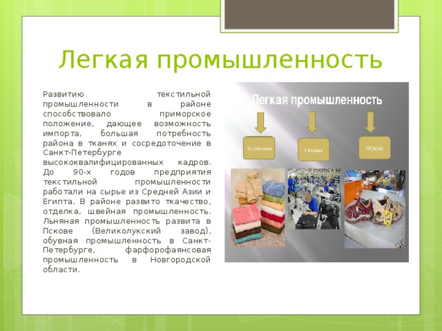 Легкая промышленность Развитию текстильной промышленности в районе способствовало приморское положение, дающее возможность импорта, большая потребность района в тканях и сосредоточение в Санкт-Петербурге высококвалифицированных кадров. До 90-х годов предприятия текстильной промышленности работали на сырье из Средней Азии и Египта. В районе развито ткачество, отделка, швейная промышленность. Льняная промышленность развита в Пскове (Великолукский завод), обувная промышленность в Санкт-Петербурге, фарфорофаянсовая промышленность в Новгородской области. 