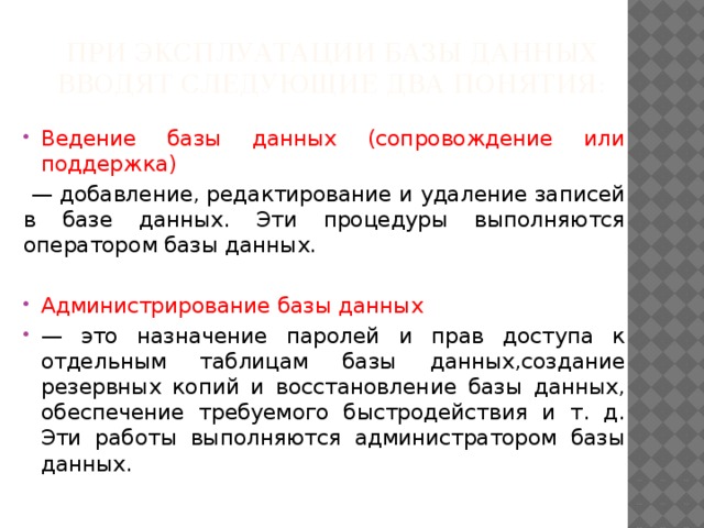 При эксплуатации базы данных вводят следующие два понятия: Ведение базы данных (сопровождение или поддержка)  — добавление, редактирование и удаление записей в базе данных. Эти процедуры выполняются оператором базы данных. Администрирование базы данных — это назначение паролей и прав доступа к отдельным таблицам базы данных,создание резервных копий и восстановление базы данных, обеспечение требуемого быстродействия и т. д. Эти работы выполняются администратором базы данных. 