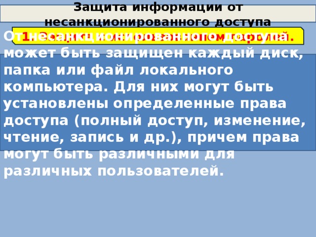 Защита информации от несанкционированного доступа 1. Защита с использованием паролей. От несанкционированного доступа может быть защищен каждый диск, папка или файл локального компьютера. Для них могут быть установлены определенные права доступа (полный доступ, изменение, чтение, запись и др.), причем права могут быть различными для различных пользователей. 