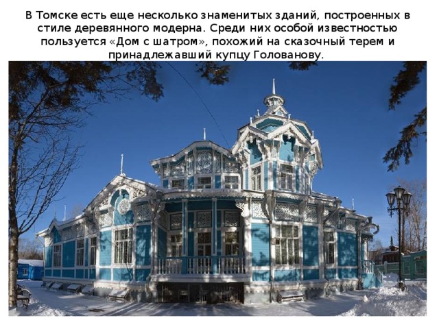 В Томске есть еще несколько знаменитых зданий, построенных в стиле деревянного модерна. Среди них особой известностью пользуется «Дом с шатром», похожий на сказочный терем и принадлежавший купцу Голованову. 