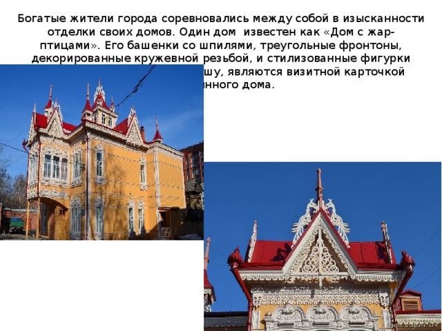 Богатые жители города соревновались между собой в изысканности отделки своих домов. Один дом известен как «Дом с жар-птицами». Его башенки со шпилями, треугольные фронтоны, декорированные кружевной резьбой, и стилизованные фигурки жар-птиц, украшающие крышу, являются визитной карточкой деревянного дома. 