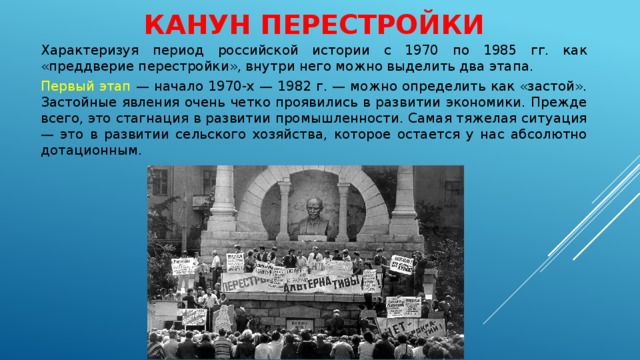 КАНУН ПЕРЕСТРОЙКИ Характеризуя период российской истории с 1970 по 1985 гг. как «преддверие перестройки», внутри него можно выделить два этапа. Первый этап — начало 1970‑х — 1982 г. — можно определить как «застой». Застойные явления очень четко проявились в развитии экономики. Прежде всего, это стагнация в развитии промышленности. Самая тяжелая ситуация — это в развитии сельского хозяйства, которое остается у нас абсолютно дотационным. 