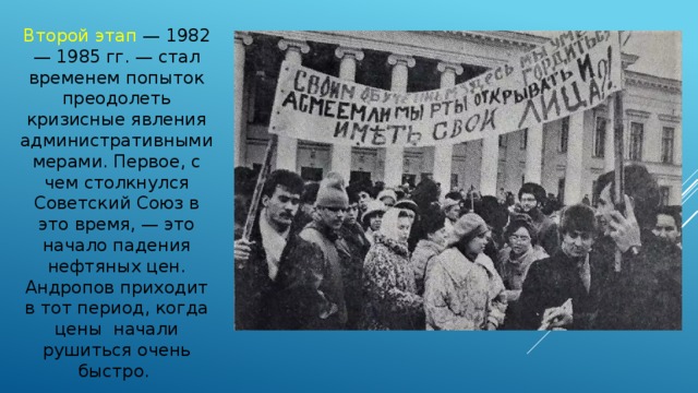 Второй этап — 1982 — 1985 гг. — стал временем попыток преодолеть кризисные явления административными мерами. Первое, с чем столкнулся Советский Союз в это время, — это начало падения нефтяных цен. Андропов приходит в тот период, когда цены начали рушиться очень быстро. 