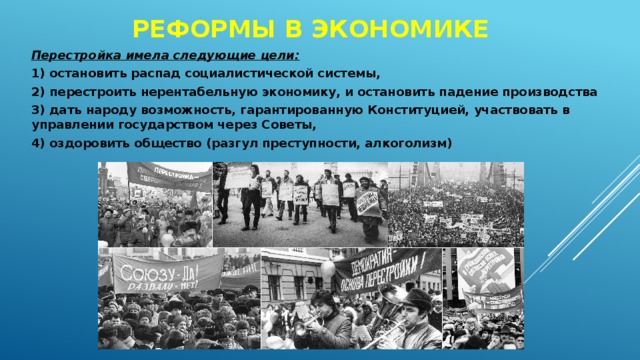 РЕФОРМЫ В ЭКОНОМИКЕ Перестройка имела следующие цели: 1) остановить распад социалистической системы, 2) перестроить нерентабельную экономику, и остановить падение производства 3) дать народу возможность, гарантированную Конституцией, участвовать в управлении государством через Советы, 4) оздоровить общество (разгул преступности, алкоголизм) 