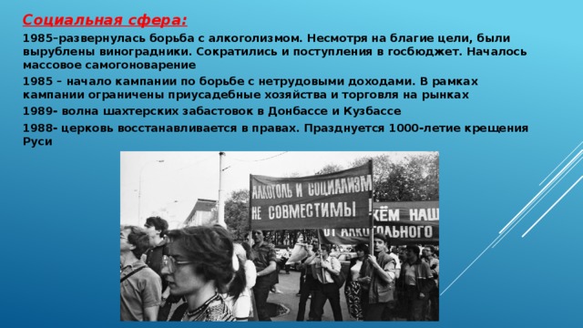 Социальная сфера: 1985–развернулась борьба с алкоголизмом. Несмотря на благие цели, были вырублены виноградники. Сократились и поступления в госбюджет. Началось массовое самогоноварение 1985 – начало кампании по борьбе с нетрудовыми доходами. В рамках кампании ограничены приусадебные хозяйства и торговля на рынках 1989- волна шахтерских забастовок в Донбассе и Кузбассе 1988- церковь восстанавливается в правах. Празднуется 1000-летие крещения Руси  