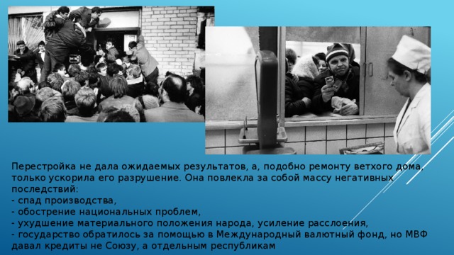 Перестройка не дала ожидаемых результатов, а, подобно ремонту ветхого дома, только ускорила его разрушение. Она повлекла за собой массу негативных последствий: - спад производства, - обострение национальных проблем, - ухудшение материального положения народа, усиление расслоения, - государство обратилось за помощью в Международный валютный фонд, но МВФ давал кредиты не Союзу, а отдельным республикам 