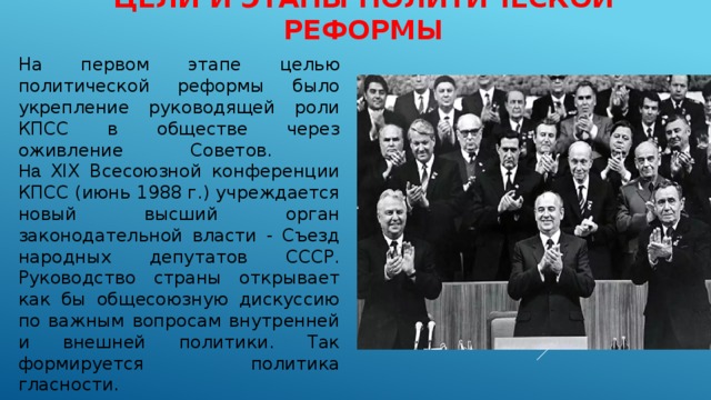 ЦЕЛИ И ЭТАПЫ ПОЛИТИЧЕСКОЙ РЕФОРМЫ На первом этапе целью политической реформы было укрепление руководящей роли КПСС в обществе через оживление Советов.  На XIX Всесоюзной конференции КПСС (июнь 1988 г.) учреждается новый высший орган законодательной власти - Съезд народных депутатов СССР.  Руководство страны открывает как бы общесоюзную дискуссию по важным вопросам внутренней и внешней политики. Так формируется политика гласности. 