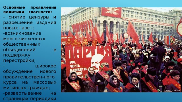 Основные проявления политики  гласности: - снятие цензуры и разрешение издания новых газет; -возникновение много - численных обществен - ных объединений в поддержку перестройки; - широкое обсуждение нового правительствен - ного курса на массовых митингах граждан; -развертывание на страницах периодики дискуссий о выборе пути общественного развития. 