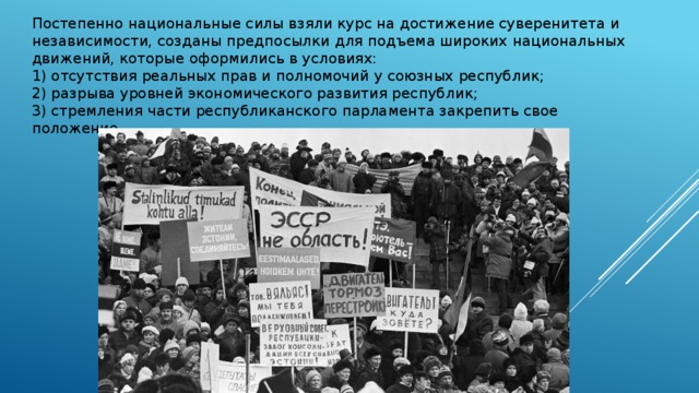 Постепенно национальные силы взяли курс на достижение суверенитета и независимости, созданы предпосылки для подъема широких национальных движений, которые оформились в условиях: 1) отсутствия реальных прав и полномочий у союзных республик; 2) разрыва уровней экономического развития республик; 3) стремления части республиканского парламента закрепить свое положение. 