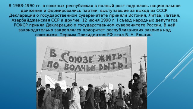 В 1988-1990 гг. в союзных республиках в полный рост поднялось национальное движение и формировались партии, выступавшие за выход из СССР. Декларации о государственном суверенитете приняли Эстония, Литва, Латвия, Азербайджанская ССР и другие. 12 июня 1990 г. I съезд народных депутатов РСФСР принял Декларацию о государственном суверенитете России. В ней законодательно закреплялся приоритет республиканских законов над союзными. Первым Президентом РФ стал Б. Н. Ельцин. 