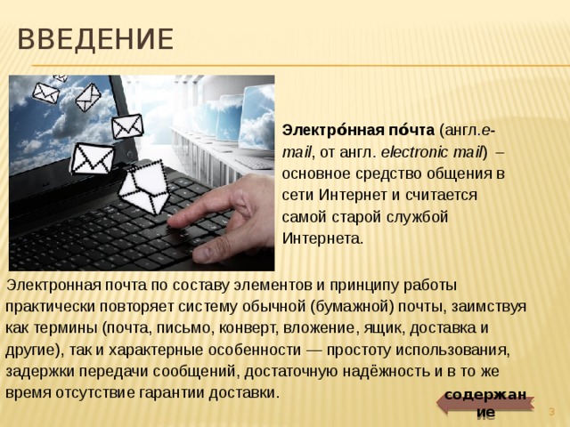 введение Электро́нная по́чта  (англ . e-mail , от англ .   electronic mail )  – основное средство общения в сети Интернет и считается самой старой службой Интернета. Электронная почта по составу элементов и принципу работы практически повторяет систему обычной (бумажной) почты, заимствуя как термины (почта, письмо, конверт, вложение, ящик, доставка и другие), так и характерные особенности — простоту использования, задержки передачи сообщений, достаточную надёжность и в то же время отсутствие гарантии доставки. содержание  