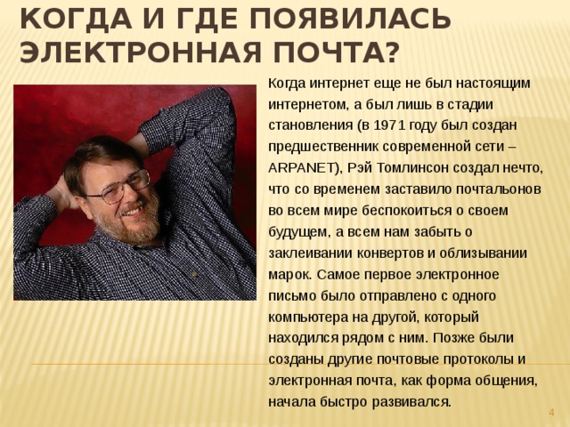 Когда и где появилась электронная почта?  Когда интернет еще не был настоящим интернетом, а был лишь в стадии становления (в 1971 году был создан предшественник современной сети – ARPANET), Рэй Томлинсон создал нечто, что со временем заставило почтальонов во всем мире беспокоиться о своем будущем, а всем нам забыть о заклеивании конвертов и облизывании марок. Самое первое электронное письмо было отправлено с одного компьютера на другой, который находился рядом с ним. Позже были созданы другие почтовые протоколы и электронная почта, как форма общения, начала быстро развивался.  