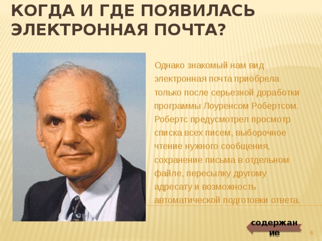 Когда и где появилась электронная почта? Однако знакомый нам вид электронная почта приобрела только после серьезной доработки программы Лоуренсом Робертсом. Робертс предусмотрел просмотр списка всех писем, выборочное чтение нужного сообщения, сохранение письма в отдельном файле, пересылку другому адресату и возможность автоматической подготовки ответа. содержание   