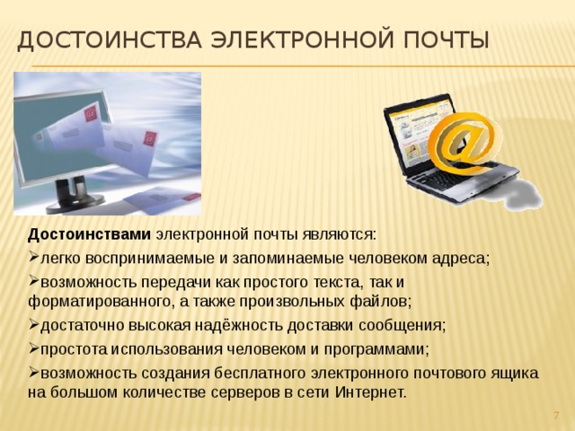 Достоинства электронной почты Достоинствами электронной почты являются: легко воспринимаемые и запоминаемые человеком адреса; возможность передачи как простого текста, так и форматированного, а также произвольных файлов; достаточно высокая надёжность доставки сообщения; простота использования человеком и программами; возможность создания бесплатного электронного почтового ящика на большом количестве серверов в сети Интернет.  