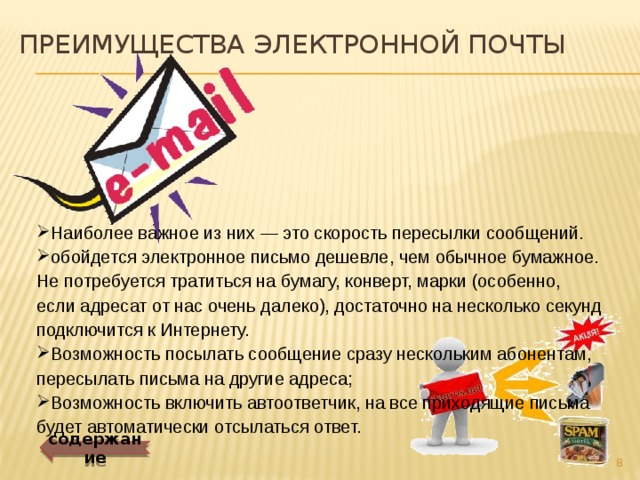 Преимущества электронной почты Наиболее важное из них — это скорость пересылки сообщений. обойдется электронное письмо дешевле, чем обычное бумажное. Не потребуется тратиться на бумагу, конверт, марки (особенно, если адресат от нас очень далеко), достаточно на несколько секунд подключится к Интернету. Возможность посылать сообщение сразу нескольким абонентам, пересылать письма на другие адреса; Возможность включить автоответчик, на все приходящие письма будет автоматически отсылаться ответ. содержание  
