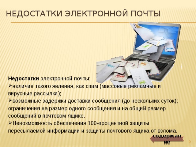 НЕДОСТАТКИ электронной почты Недостатки электронной почты: наличие такого явления, как спам (массовые рекламные и вирусные рассылки); возможные задержки доставки сообщения (до нескольких суток); ограничения на размер одного сообщения и на общий размер сообщений в почтовом ящике. Невозможность обеспечения 100-процентной защиты пересылаемой информации и защиты почтового ящика от взлома. содержание  