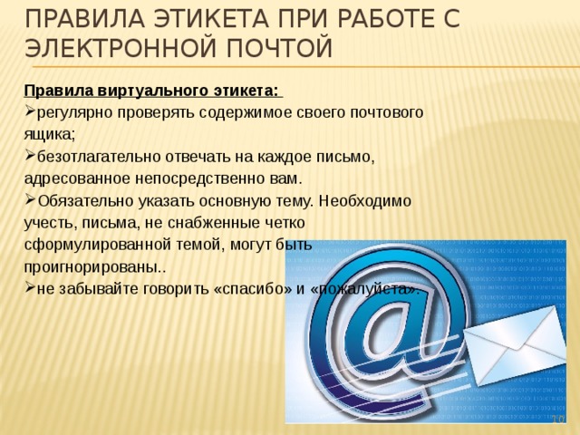 Правила этикета при работе с электронной почтой Правила виртуального этикета: регулярно проверять содержимое своего почтового ящика;  безотлагательно отвечать на каждое письмо, адресованное непосредственно вам. Обязательно указать основную тему. Необходимо учесть, письма, не снабженные четко сформулированной темой, могут быть проигнорированы. . не забывайте говорить «спасибо» и «пожалуйста».    