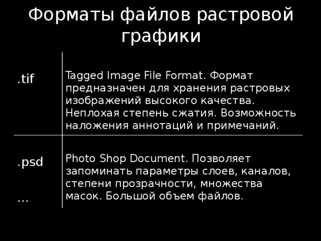Форматы файлов растровой графики .tif Tagged Image File Format. Формат предназначен для хранения растровых изображений высокого качества. Неплохая степень сжатия. Возможность наложения аннотаций и примечаний. .psd … Photo Shop Document. Позволяет запоминать параметры слоев, каналов, степени прозрачности, множества масок. Большой объем файлов. 