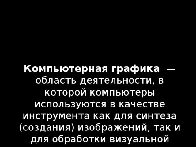 Компьютерная графика  — область деятельности, в которой компьютеры используются в качестве инструмента как для синтеза (создания) изображений, так и для обработки визуальной информации, полученной из реального мира. 