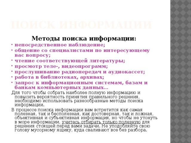 Поиск информации Методы поиска информации: непосредственное наблюдение; общение со специалистами по интересующему вас вопросу; чтение соответствующей литературы; просмотр теле-, видеопрограмм; прослушивание радиопередач и аудиокассет; работа в библиотеках, архивах; запрос к информационным системам, базам и банкам компьютерных данных… Для того чтобы собрать наиболее полную информацию и повысить вероятность принятия правильного решения, необходимо использовать разнообразные методы поиска информации. В процессе поиска информации вам встретится как самая полезная, так и бесполезная, как достоверная, так и ложная, объективная и субъективная информация, но чтобы не утонуть в море информации, учитесь отбирать только полезную для решения стоящей перед вами задачи. Не уподобляйте свою голову мусорному ящику, куда сваливают все без разбора. 