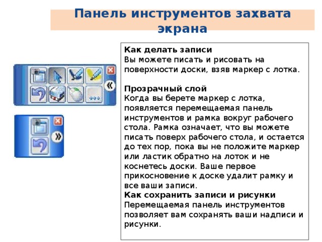 Панель инструментов захвата экрана Как делать записи Вы можете писать и рисовать на поверхности доски, взяв маркер с лотка.   Прозрачный слой  Когда вы берете маркер с лотка, появляется перемещаемая панель инструментов и рамка вокруг рабочего стола. Рамка означает, что вы можете писать поверх рабочего стола, и остается до тех пор, пока вы не положите маркер или ластик обратно на лоток и не коснетесь доски. Ваше первое прикосновение к доске удалит рамку и все ваши записи. Как сохранить записи и рисунки  Перемещаемая панель инструментов позволяет вам сохранять ваши надписи и рисунки. 