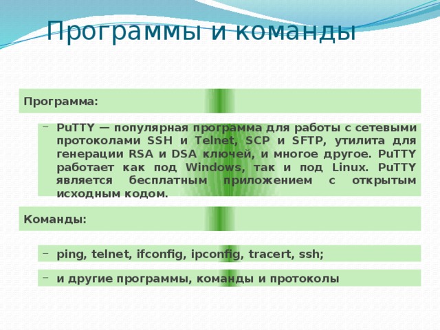 Программы и команды Программа: PuTTY — популярная программа для работы с сетевыми протоколами SSH и Telnet, SCP и SFTP, утилита для генерации RSA и DSA ключей, и многое другое. PuTTY работает как под Windows, так и под Linux. PuTTY является бесплатным приложением с открытым исходным кодом. Команды: ping, telnet, ifconfig, ipconfig, tracert, ssh; и другие программы, команды и протоколы 
