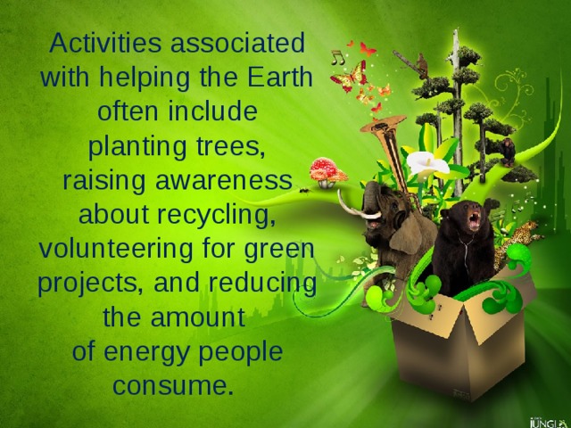 Activities associated with helping the Earth often include  planting trees, raising awareness about recycling, volunteering for green projects, and reducing the amount of energy people consume. 