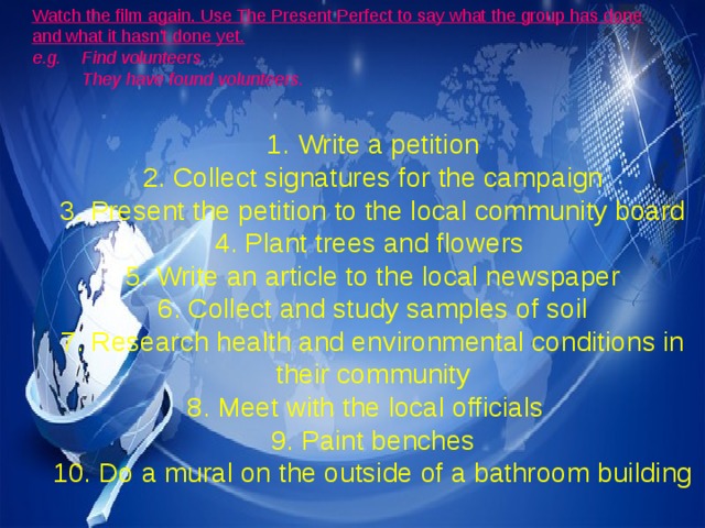 Watch the film again. Use The Present Perfect to say what the group has done and what it hasn't done yet. e.g. Find volunteers  They have found volunteers.  1. Write a petition 2. Collect signatures for the campaign 3. Present the petition to the local community board 4. Plant trees and flowers 5. Write an article to the local newspaper 6. Collect and study samples of soil 7. Research health and environmental conditions in their community 8. Meet with the local officials 9. Paint benches 10. Do a mural on the outside of a bathroom building 