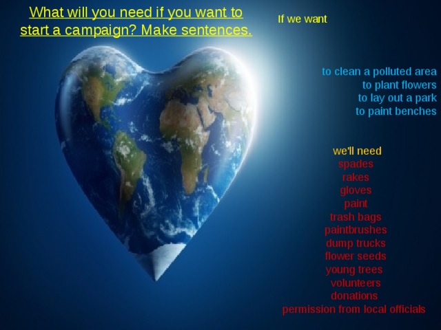 What will you need if you want to start a campaign? Make sentences.    If we want       to clean a polluted area to plant flowers to lay out a park to paint benches       we'll need spades rakes gloves paint trash bags paintbrushes dump trucks flower seeds young trees volunteers donations permission from local officials 