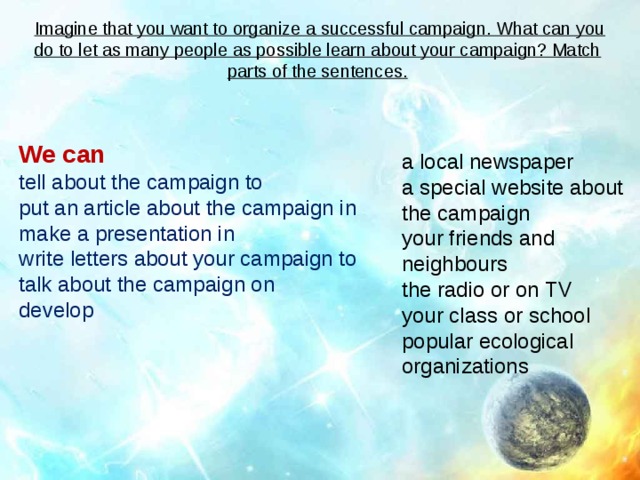  Imagine that you want to organize a successful campaign. What can you do to let as many people as possible learn about your campaign? Match parts of the sentences.       We can tell about the campaign to put an article about the campaign in make a presentation in write letters about your campaign to talk about the campaign on develop a local newspaper a special website about the campaign your friends and neighbours the radio or on TV your class or school popular ecological organizations 