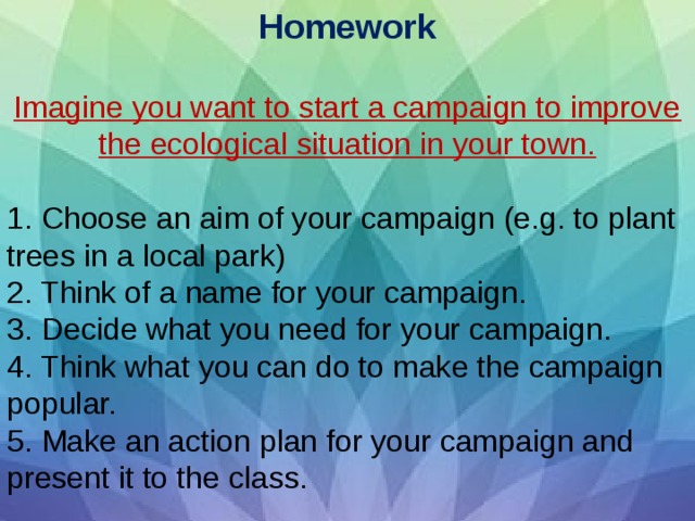 Homework   Imagine you want to start a campaign to improve the ecological situation in your town.   1. Choose an aim of your campaign (e.g. to plant trees in a local park) 2. Think of a name for your campaign. 3. Decide what you need for your campaign. 4. Think what you can do to make the campaign popular. 5. Make an action plan for your campaign and present it to the class. 
