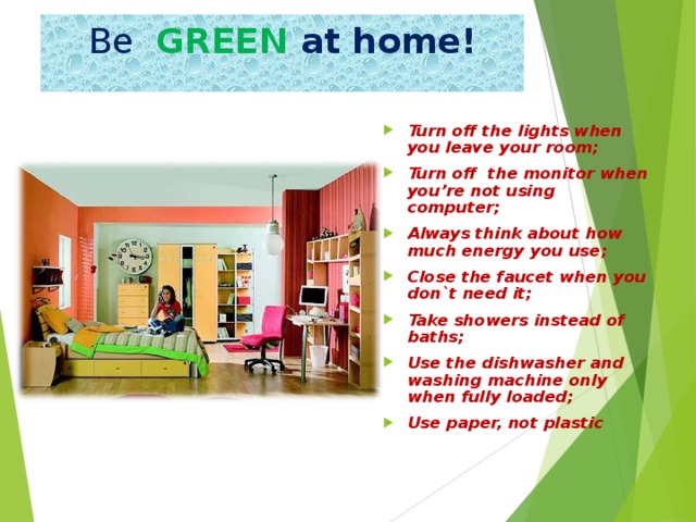 Be  GREEN at home! Turn off the lights when you leave your room; Turn off the monitor when you’re not using computer; Always think about how much energy you use ; Close the faucet when you don`t need it; Take showers instead of baths; Use the dishwasher and washing machine only when fully loaded; Use paper, not plastic  