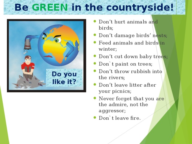Be  GREEN in the countryside! Don’t hurt animals and birds; Don’t damage birds’ nests; Feed animals and birds in winter; Don’t cut down baby trees; Don`t paint on trees; Don’t throw rubbish into the rivers; Don’t leave litter after your picnics; Never forget that you are the admire, not the aggressor; Don`t leave fire. Do you like it? 