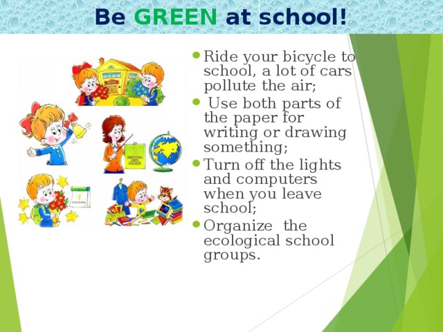 Be GREEN at school! Ride your bicycle to school, a lot of cars pollute the air;  Use both parts of the paper for writing or drawing something; Turn off the lights and computers when you leave school; Organize the ecological school groups.  