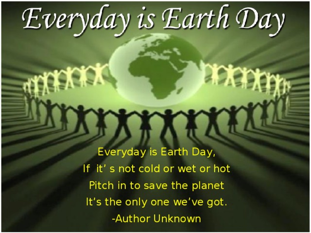 Everyday is Earth Day, If it’ s not cold or wet or hot Pitch in to save the planet It’s the only one we’ve got. -Author Unknown 